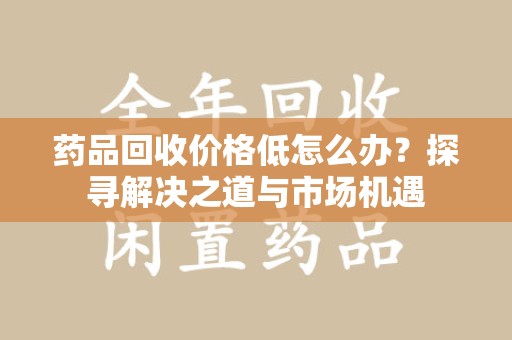 北京药品回收价格低怎么办？探寻解决之道与市场机遇